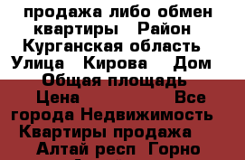 продажа либо обмен квартиры › Район ­ Курганская область › Улица ­ Кирова  › Дом ­ 17 › Общая площадь ­ 64 › Цена ­ 2 000 000 - Все города Недвижимость » Квартиры продажа   . Алтай респ.,Горно-Алтайск г.